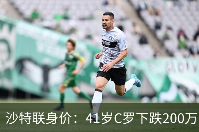 沙特联身价：41岁C罗下跌200万至1000万欧，菲利克斯涨至2800万欧